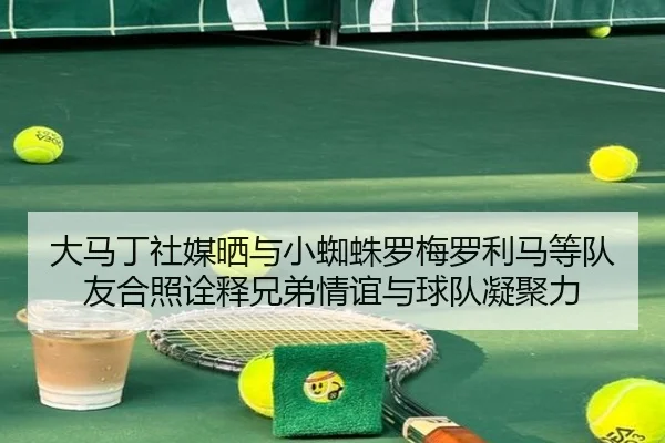 大马丁社媒晒与小蜘蛛罗梅罗利马等队友合照诠释兄弟情谊与球队凝聚力